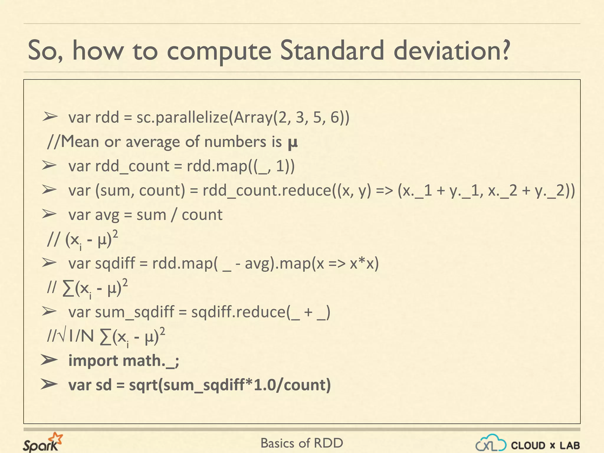 Basics of RDD
So, how to compute Standard deviation?
➢ var rdd = sc.parallelize(Array(2, 3, 5, 6))
//Mean or average of numbers is μ
➢ var rdd_count = rdd.map((_, 1))
➢ var (sum, count) = rdd_count.reduce((x, y) => (x._1 + y._1, x._2 + y._2))
➢ var avg = sum / count
// (xi
- μ)2
➢ var sqdiff = rdd.map( _ - avg).map(x => x*x)
// ∑(xi
- μ)2
➢ var sum_sqdiff = sqdiff.reduce(_ + _)
//√1/N ∑(xi
- μ)2
➢ import math._;
➢ var sd = sqrt(sum_sqdiff*1.0/count)
 