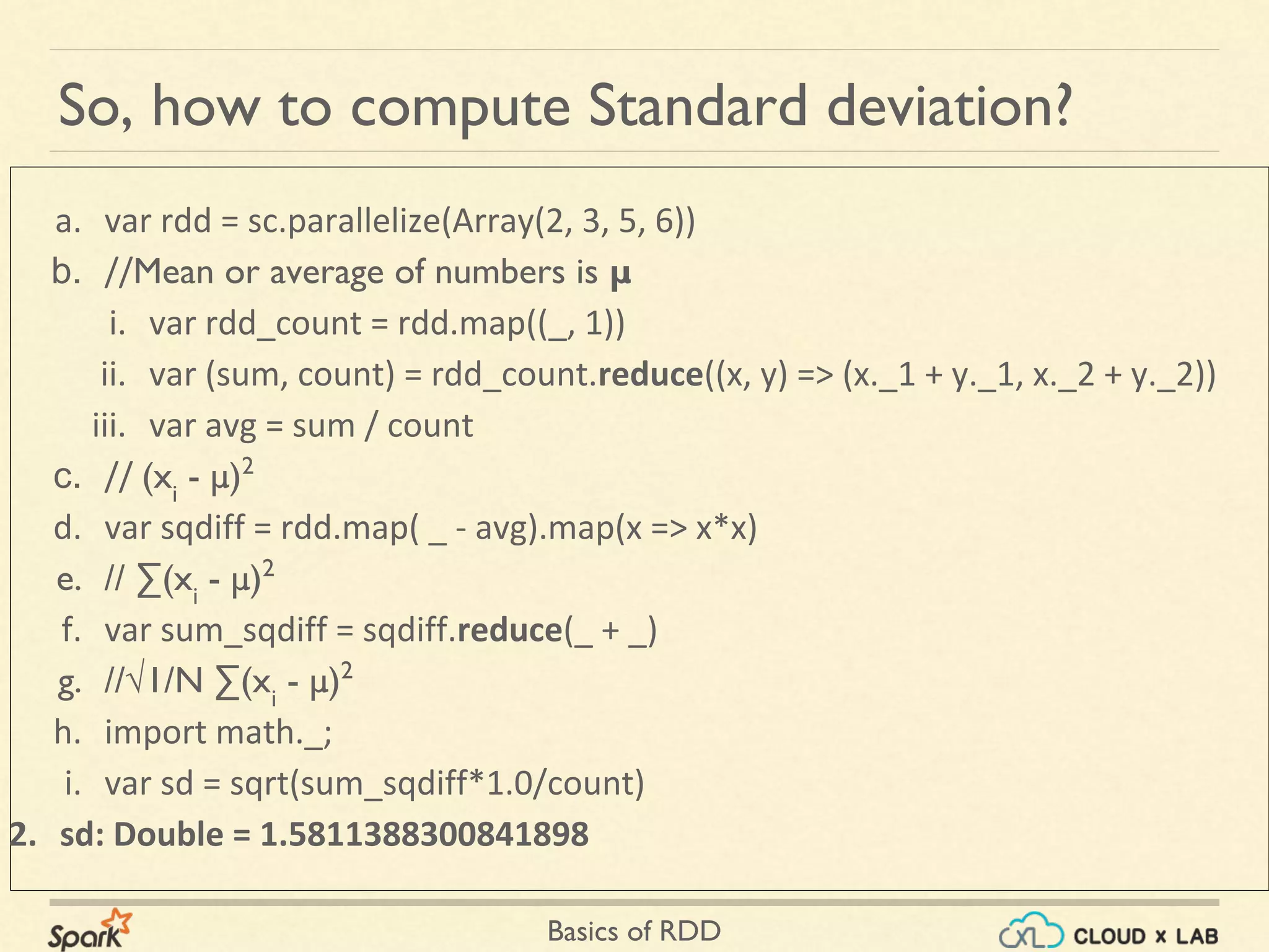 Basics of RDD
So, how to compute Standard deviation?
a. var rdd = sc.parallelize(Array(2, 3, 5, 6))
b. //Mean or average of numbers is μ
i. var rdd_count = rdd.map((_, 1))
ii. var (sum, count) = rdd_count.reduce((x, y) => (x._1 + y._1, x._2 + y._2))
iii. var avg = sum / count
c. // (xi
- μ)2
d. var sqdiff = rdd.map( _ - avg).map(x => x*x)
e. // ∑(xi
- μ)2
f. var sum_sqdiff = sqdiff.reduce(_ + _)
g. //√1/N ∑(xi
- μ)2
h. import math._;
i. var sd = sqrt(sum_sqdiff*1.0/count)
2. sd: Double = 1.5811388300841898
 
