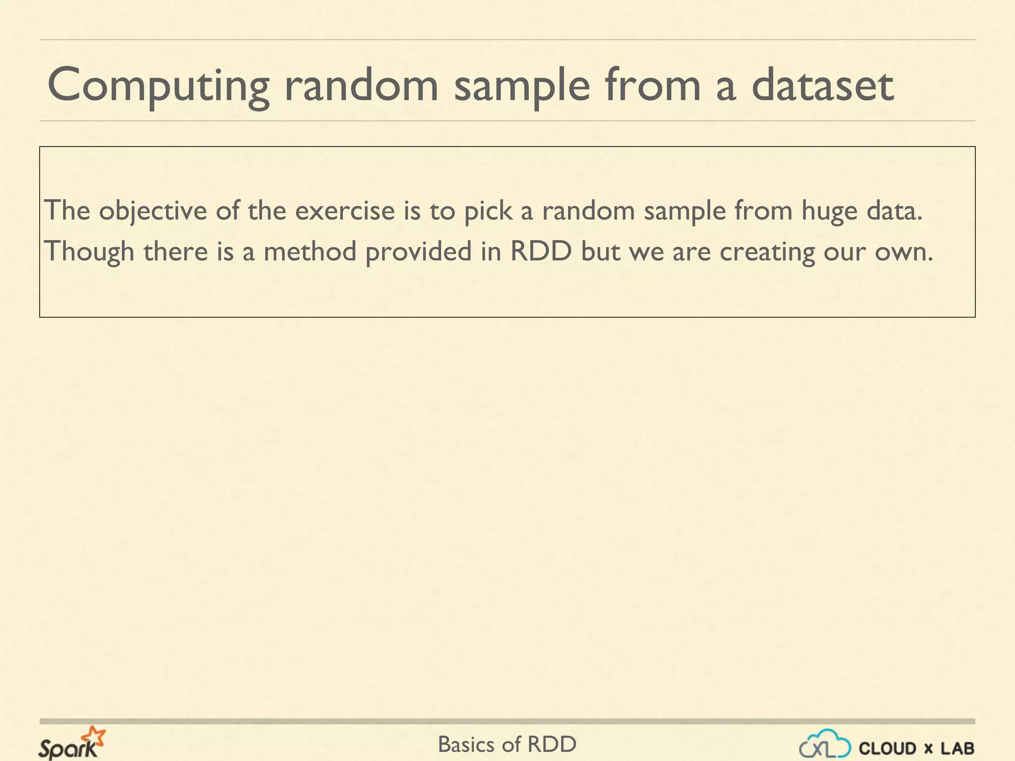 Basics of RDD
Computing random sample from a dataset
The objective of the exercise is to pick a random sample from huge data.
Though there is a method provided in RDD but we are creating our own.
 