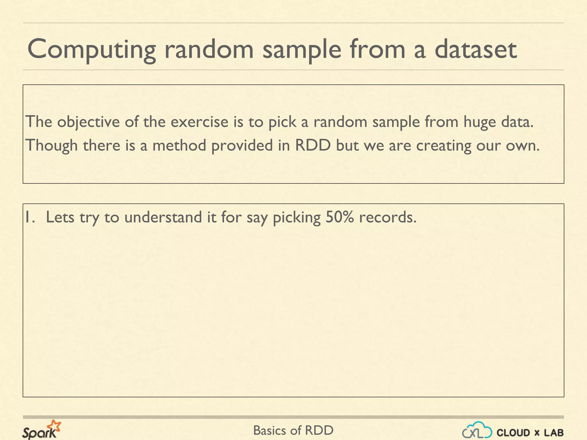 Basics of RDD
1. Lets try to understand it for say picking 50% records.
Computing random sample from a dataset
The objective of the exercise is to pick a random sample from huge data.
Though there is a method provided in RDD but we are creating our own.
 