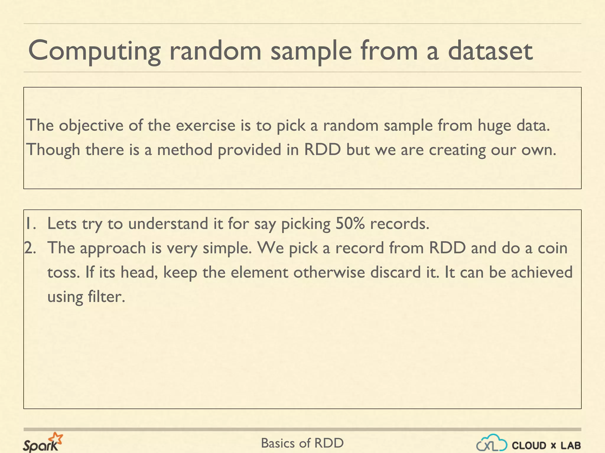 Basics of RDD
1. Lets try to understand it for say picking 50% records.
2. The approach is very simple. We pick a record from RDD and do a coin
toss. If its head, keep the element otherwise discard it. It can be achieved
using filter.
Computing random sample from a dataset
The objective of the exercise is to pick a random sample from huge data.
Though there is a method provided in RDD but we are creating our own.
 