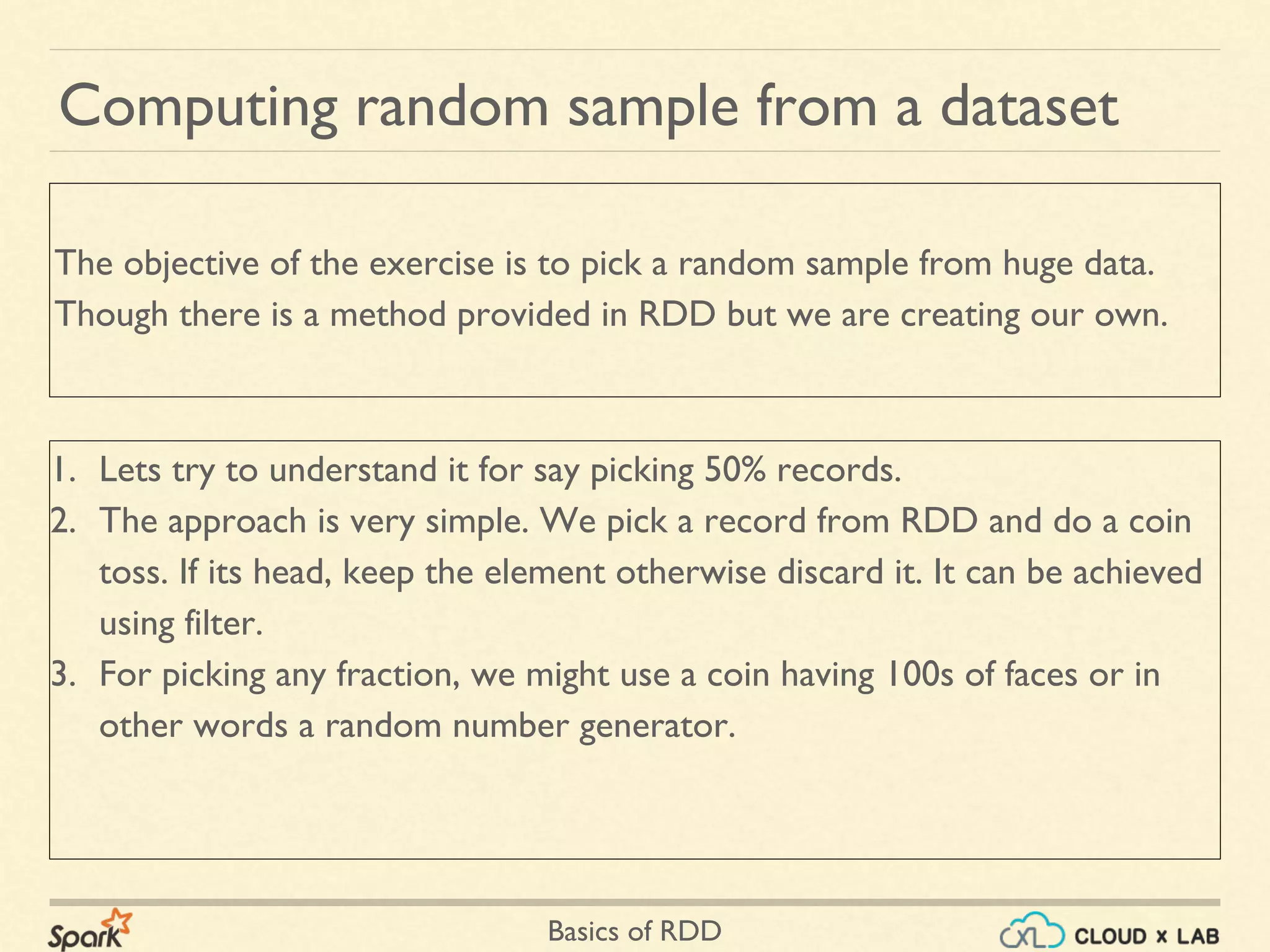 Basics of RDD
Computing random sample from a dataset
1. Lets try to understand it for say picking 50% records.
2. The approach is very simple. We pick a record from RDD and do a coin
toss. If its head, keep the element otherwise discard it. It can be achieved
using filter.
3. For picking any fraction, we might use a coin having 100s of faces or in
other words a random number generator.
The objective of the exercise is to pick a random sample from huge data.
Though there is a method provided in RDD but we are creating our own.
 