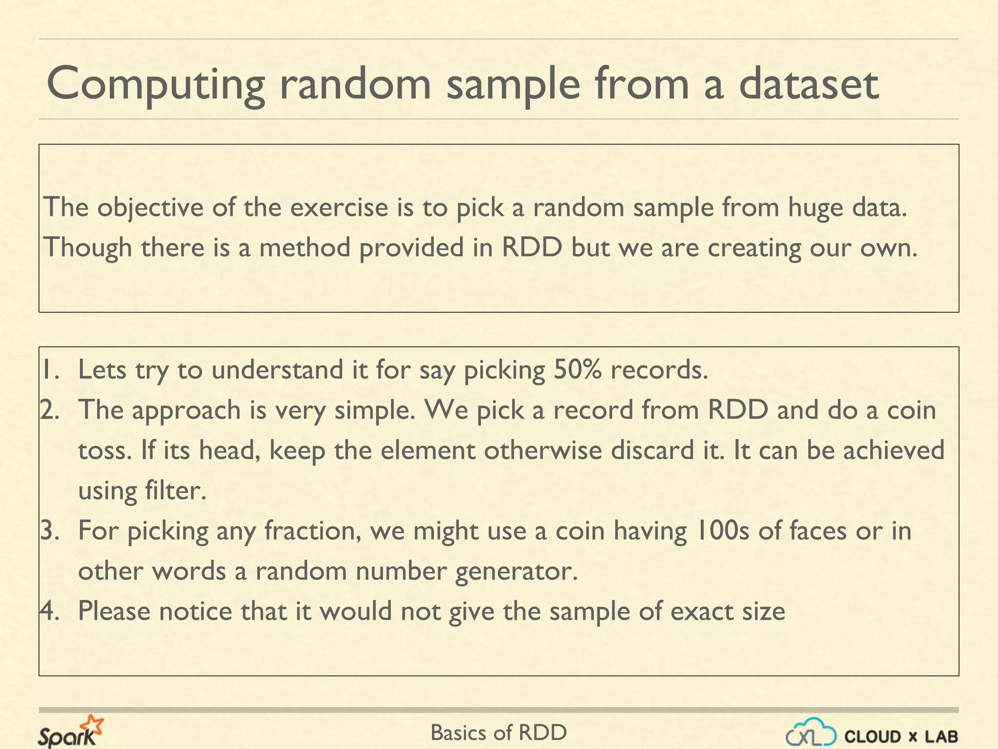 Basics of RDD
Computing random sample from a dataset
1. Lets try to understand it for say picking 50% records.
2. The approach is very simple. We pick a record from RDD and do a coin
toss. If its head, keep the element otherwise discard it. It can be achieved
using filter.
3. For picking any fraction, we might use a coin having 100s of faces or in
other words a random number generator.
4. Please notice that it would not give the sample of exact size
The objective of the exercise is to pick a random sample from huge data.
Though there is a method provided in RDD but we are creating our own.
 