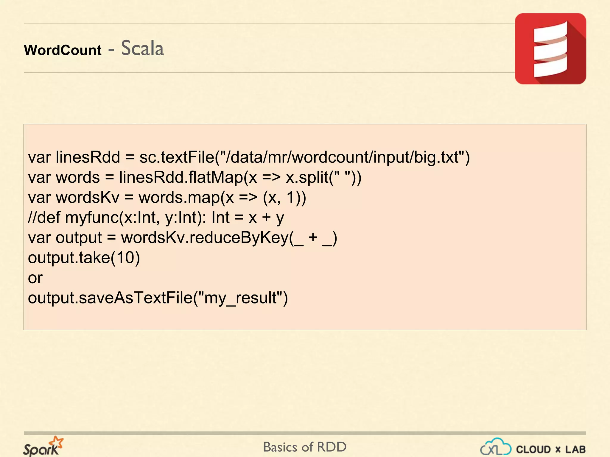 Basics of RDD
WordCount - Scala
var linesRdd = sc.textFile("/data/mr/wordcount/input/big.txt")
var words = linesRdd.flatMap(x => x.split(" "))
var wordsKv = words.map(x => (x, 1))
//def myfunc(x:Int, y:Int): Int = x + y
var output = wordsKv.reduceByKey(_ + _)
output.take(10)
or
output.saveAsTextFile("my_result")
 