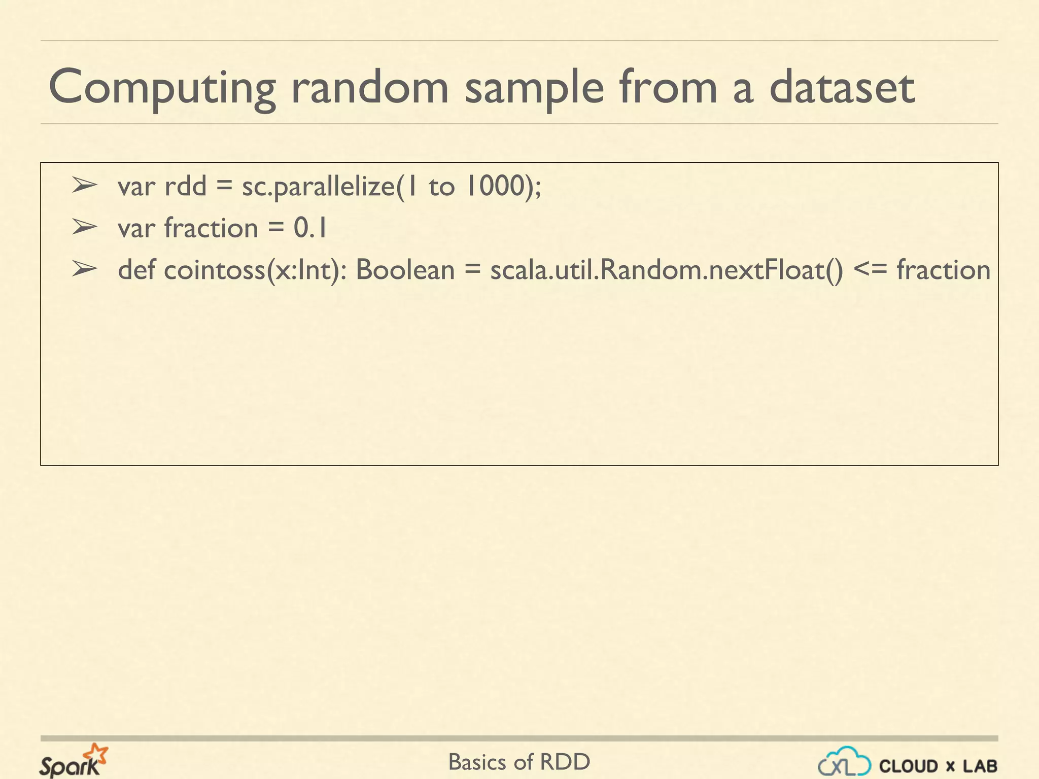 Basics of RDD
➢ var rdd = sc.parallelize(1 to 1000);
➢ var fraction = 0.1
➢ def cointoss(x:Int): Boolean = scala.util.Random.nextFloat() <= fraction
Computing random sample from a dataset
 
