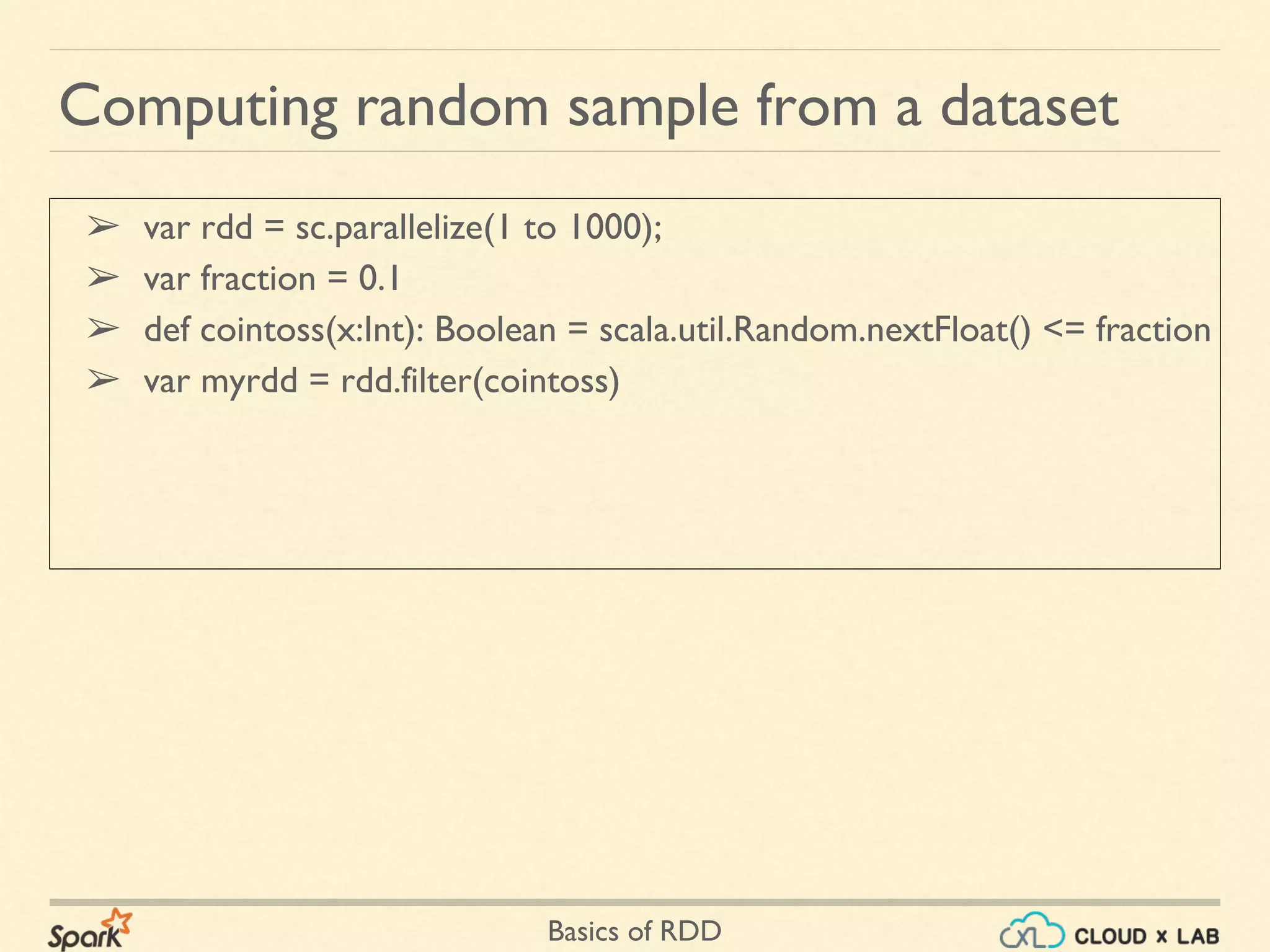 Basics of RDD
➢ var rdd = sc.parallelize(1 to 1000);
➢ var fraction = 0.1
➢ def cointoss(x:Int): Boolean = scala.util.Random.nextFloat() <= fraction
➢ var myrdd = rdd.filter(cointoss)
Computing random sample from a dataset
 