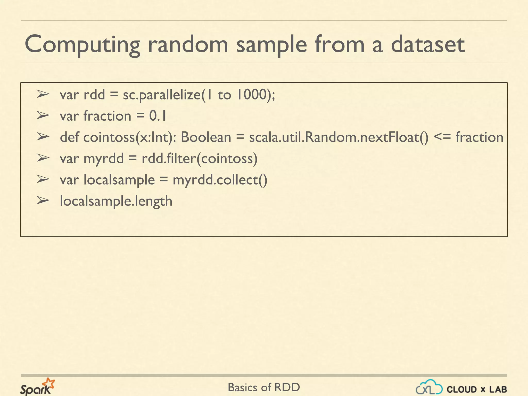 Basics of RDD
➢ var rdd = sc.parallelize(1 to 1000);
➢ var fraction = 0.1
➢ def cointoss(x:Int): Boolean = scala.util.Random.nextFloat() <= fraction
➢ var myrdd = rdd.filter(cointoss)
➢ var localsample = myrdd.collect()
➢ localsample.length
Computing random sample from a dataset
 
