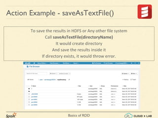 Basics of RDD
To save the results in HDFS or Any other file system
Call saveAsTextFile(directoryName)
It would create directory
And save the results inside it
If directory exists, it would throw error.
Action Example - saveAsTextFile()
 