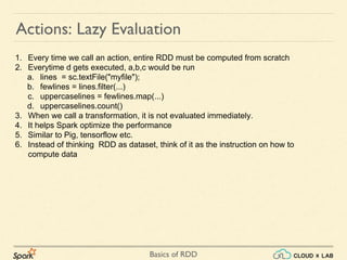Basics of RDD
Actions: Lazy Evaluation
1. Every time we call an action, entire RDD must be computed from scratch
2. Everytime d gets executed, a,b,c would be run
a. lines = sc.textFile("myfile");
b. fewlines = lines.filter(...)
c. uppercaselines = fewlines.map(...)
d. uppercaselines.count()
3. When we call a transformation, it is not evaluated immediately.
4. It helps Spark optimize the performance
5. Similar to Pig, tensorflow etc.
6. Instead of thinking RDD as dataset, think of it as the instruction on how to
compute data
 