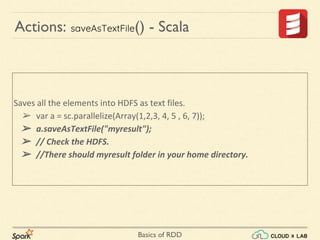 Basics of RDD
Saves all the elements into HDFS as text files.
➢ var a = sc.parallelize(Array(1,2,3, 4, 5 , 6, 7));
➢ a.saveAsTextFile("myresult");
➢ // Check the HDFS.
➢ //There should myresult folder in your home directory.
Actions: saveAsTextFile() - Scala
 