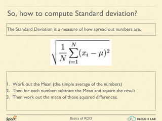 Basics of RDD
1. Work out the Mean (the simple average of the numbers)
2. Then for each number: subtract the Mean and square the result
3. Then work out the mean of those squared differences.
So, how to compute Standard deviation?
The Standard Deviation is a measure of how spread out numbers are.
 