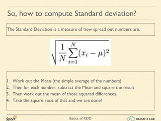 Basics of RDD
So, how to compute Standard deviation?
1. Work out the Mean (the simple average of the numbers)
2. Then for each number: subtract the Mean and square the result
3. Then work out the mean of those squared differences.
4. Take the square root of that and we are done!
The Standard Deviation is a measure of how spread out numbers are.
 