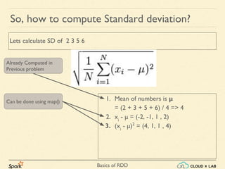Basics of RDD
1. Mean of numbers is μ
= (2 + 3 + 5 + 6) / 4 => 4
2. xi
- μ = (-2, -1, 1 , 2)
3. (xi
- μ)2
= (4, 1, 1 , 4)
So, how to compute Standard deviation?
Lets calculate SD of 2 3 5 6
Already Computed in
Previous problem
Can be done using map()
 
