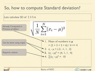 Basics of RDD
1. Mean of numbers is μ
= (2 + 3 + 5 + 6) / 4 => 4
2. xi
- μ = (-2, -1, 1 , 2)
3. (xi
- μ)2
= (4, 1, 1 , 4)
4. ∑(xi
- μ)2
= 10
So, how to compute Standard deviation?
Lets calculate SD of 2 3 5 6
Already Computed in
Previous problem
Can be done using map()
Requires reduce.
 