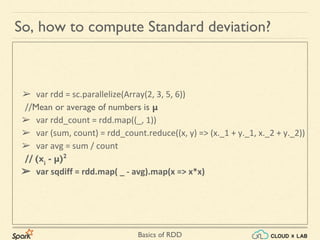 Basics of RDD
So, how to compute Standard deviation?
➢ var rdd = sc.parallelize(Array(2, 3, 5, 6))
//Mean or average of numbers is μ
➢ var rdd_count = rdd.map((_, 1))
➢ var (sum, count) = rdd_count.reduce((x, y) => (x._1 + y._1, x._2 + y._2))
➢ var avg = sum / count
// (xi
- μ)2
➢ var sqdiff = rdd.map( _ - avg).map(x => x*x)
 