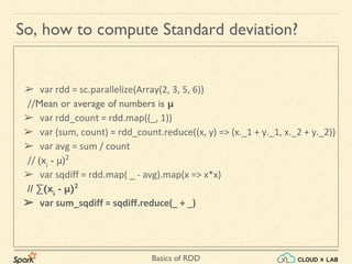Basics of RDD
➢ var rdd = sc.parallelize(Array(2, 3, 5, 6))
//Mean or average of numbers is μ
➢ var rdd_count = rdd.map((_, 1))
➢ var (sum, count) = rdd_count.reduce((x, y) => (x._1 + y._1, x._2 + y._2))
➢ var avg = sum / count
// (xi
- μ)2
➢ var sqdiff = rdd.map( _ - avg).map(x => x*x)
// ∑(xi
- μ)2
➢ var sum_sqdiff = sqdiff.reduce(_ + _)
So, how to compute Standard deviation?
 
