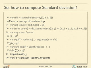 Basics of RDD
So, how to compute Standard deviation?
➢ var rdd = sc.parallelize(Array(2, 3, 5, 6))
//Mean or average of numbers is μ
➢ var rdd_count = rdd.map((_, 1))
➢ var (sum, count) = rdd_count.reduce((x, y) => (x._1 + y._1, x._2 + y._2))
➢ var avg = sum / count
// (xi
- μ)2
➢ var sqdiff = rdd.map( _ - avg).map(x => x*x)
// ∑(xi
- μ)2
➢ var sum_sqdiff = sqdiff.reduce(_ + _)
//√1/N ∑(xi
- μ)2
➢ import math._;
➢ var sd = sqrt(sum_sqdiff*1.0/count)
 