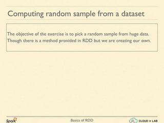 Basics of RDD
Computing random sample from a dataset
The objective of the exercise is to pick a random sample from huge data.
Though there is a method provided in RDD but we are creating our own.
 