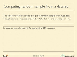 Basics of RDD
1. Lets try to understand it for say picking 50% records.
Computing random sample from a dataset
The objective of the exercise is to pick a random sample from huge data.
Though there is a method provided in RDD but we are creating our own.
 