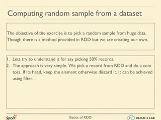 Basics of RDD
1. Lets try to understand it for say picking 50% records.
2. The approach is very simple. We pick a record from RDD and do a coin
toss. If its head, keep the element otherwise discard it. It can be achieved
using filter.
Computing random sample from a dataset
The objective of the exercise is to pick a random sample from huge data.
Though there is a method provided in RDD but we are creating our own.
 