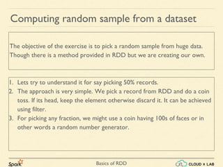 Basics of RDD
Computing random sample from a dataset
1. Lets try to understand it for say picking 50% records.
2. The approach is very simple. We pick a record from RDD and do a coin
toss. If its head, keep the element otherwise discard it. It can be achieved
using filter.
3. For picking any fraction, we might use a coin having 100s of faces or in
other words a random number generator.
The objective of the exercise is to pick a random sample from huge data.
Though there is a method provided in RDD but we are creating our own.
 