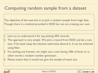 Basics of RDD
Computing random sample from a dataset
1. Lets try to understand it for say picking 50% records.
2. The approach is very simple. We pick a record from RDD and do a coin
toss. If its head, keep the element otherwise discard it. It can be achieved
using filter.
3. For picking any fraction, we might use a coin having 100s of faces or in
other words a random number generator.
4. Please notice that it would not give the sample of exact size
The objective of the exercise is to pick a random sample from huge data.
Though there is a method provided in RDD but we are creating our own.
 