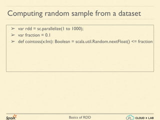 Basics of RDD
➢ var rdd = sc.parallelize(1 to 1000);
➢ var fraction = 0.1
➢ def cointoss(x:Int): Boolean = scala.util.Random.nextFloat() <= fraction
Computing random sample from a dataset
 