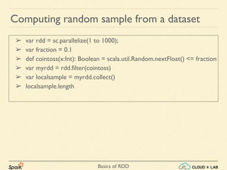 Basics of RDD
➢ var rdd = sc.parallelize(1 to 1000);
➢ var fraction = 0.1
➢ def cointoss(x:Int): Boolean = scala.util.Random.nextFloat() <= fraction
➢ var myrdd = rdd.filter(cointoss)
➢ var localsample = myrdd.collect()
➢ localsample.length
Computing random sample from a dataset
 