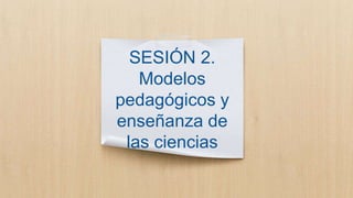 SESIÓN 2.
Modelos
pedagógicos y
enseñanza de
las ciencias
 
