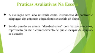 Praticas Avaliativas Na Escola
 A avaliação tem sido utilizada como instrumento de controle e
adaptação das condutas educ...