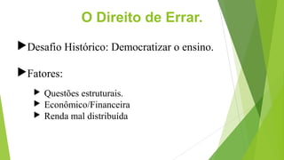 O Direito de Errar.
Desafio Histórico: Democratizar o ensino.
Fatores:
 Questões estruturais.
 Econômico/Financeira
 ...