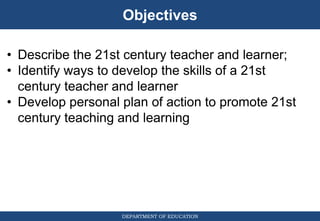 Objectives
DEPARTMENT OF EDUCATION
• Describe the 21st century teacher and learner;
• Identify ways to develop the skills of a 21st
century teacher and learner
• Develop personal plan of action to promote 21st
century teaching and learning
 