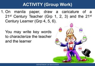 ACTIVITY (Group Work)
DEPARTMENT OF EDUCATION
1. On manila paper, draw a caricature of a
21st Century Teacher (Grp 1, 2, 3) and the 21st
Century Learner (Grp 4, 5, 6).
You may write key words
to characterize the teacher
and the learner
 