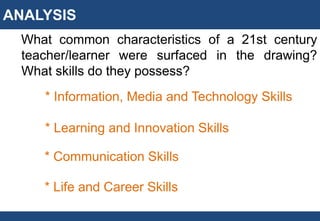 ANALYSIS
What common characteristics of a 21st century
teacher/learner were surfaced in the drawing?
What skills do they possess?
* Information, Media and Technology Skills
* Learning and Innovation Skills
* Communication Skills
* Life and Career Skills
 