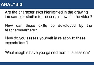 ANALYSIS
Are the characteristics highlighted in the drawing
the same or similar to the ones shown in the video?
How can these skills be developed by the
teachers/learners?
How do you assess yourself in relation to these
expectations?
What insights have you gained from this session?
 