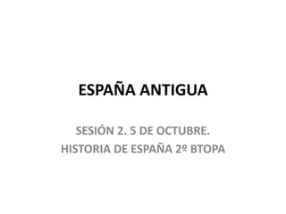ESPAÑA ANTIGUA
SESIÓN 2. 5 DE OCTUBRE.
HISTORIA DE ESPAÑA 2º BTOPA
 
