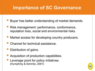 12
Importance of SC Governance
 Buyer has better understanding of market demands.
 Risk management: performance, conformance,
reputation loss, social and environmental risks.
 Market access for developing country producers.
 Channel for technical assistance.
 Distribution of gains.
 Acquisition of production capabilities.
 Leverage point for policy initiatives.
(Humphrey & Schmitz, 2001)
 