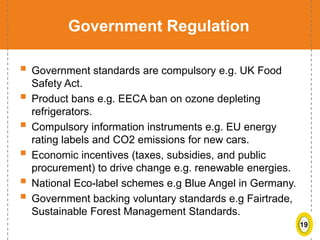 19
Government Regulation
 Government standards are compulsory e.g. UK Food
Safety Act.
 Product bans e.g. EECA ban on ozone depleting
refrigerators.
 Compulsory information instruments e.g. EU energy
rating labels and CO2 emissions for new cars.
 Economic incentives (taxes, subsidies, and public
procurement) to drive change e.g. renewable energies.
 National Eco-label schemes e.g Blue Angel in Germany.
 Government backing voluntary standards e.g Fairtrade,
Sustainable Forest Management Standards.
 
