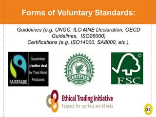 21
Forms of Voluntary Standards:
Guidelines (e.g. UNGC, ILO MNE Declaration, OECD
Guidelines, ISO26000)
Certifications (e.g. ISO14000, SA8000, etc ).
 