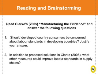 24
Reading and Brainstorming
Read Clarke’s (2005) “Manufacturing the Evidence” and
answer the following questions
1. Should developed country consumers be concerned
about labour standards in developing countries? Justify
your answer.
2. In addition to proposed solutions in Clarke (2005), what
other measures could improve labour standards in supply
chains?
 