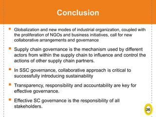 26
Conclusion
 Globalization and new modes of industrial organization, coupled with
the proliferation of NGOs and business initiatives, call for new
collaborative arrangements and governance
 Supply chain governance is the mechanism used by different
actors from within the supply chain to influence and control the
actions of other supply chain partners.
 In SSC governance, collaborative approach is critical to
successfully introducing sustainability
 Transparency, responsibility and accountability are key for
effective governance.
 Effective SC governance is the responsibility of all
stakeholders.
 