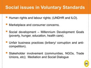 28
Social issues in Voluntary Standards
 Human rights and labour rights; (UNDHR and ILO).
 Marketplace and consumer concerns.
 Social development – Millennium Development Goals
(poverty, hunger, education, health care).
 Unfair business practices (bribery/ corruption and anti-
competition).
 Stakeholder involvement (communities, NGOs, Trade
Unions, etc); Mediation and Social Dialogue
 