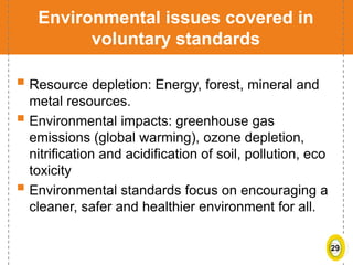 29
Environmental issues covered in
voluntary standards
 Resource depletion: Energy, forest, mineral and
metal resources.
 Environmental impacts: greenhouse gas
emissions (global warming), ozone depletion,
nitrification and acidification of soil, pollution, eco
toxicity
 Environmental standards focus on encouraging a
cleaner, safer and healthier environment for all.
 