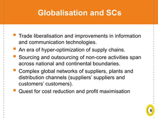 6
Globalisation and SCs
 Trade liberalisation and improvements in information
and communication technologies.
 An era of hyper-optimization of supply chains.
 Sourcing and outsourcing of non-core activities span
across national and continental boundaries.
 Complex global networks of suppliers, plants and
distribution channels (suppliers’ suppliers and
customers’ customers).
 Quest for cost reduction and profit maximisation
 