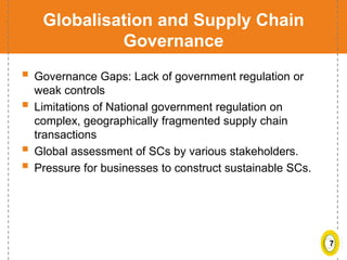 7
Globalisation and Supply Chain
Governance
 Governance Gaps: Lack of government regulation or
weak controls
 Limitations of National government regulation on
complex, geographically fragmented supply chain
transactions
 Global assessment of SCs by various stakeholders.
 Pressure for businesses to construct sustainable SCs.
 
