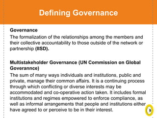 9
Defining Governance
Governance
The formalization of the relationships among the members and
their collective accountability to those outside of the network or
partnership (IISD).
Multistakeholder Governance (UN Commission on Global
Goverannce)
The sum of many ways individuals and institutions, public and
private, manage their common affairs. It is a continuing process
through which conflicting or diverse interests may be
accommodated and co-operative action taken. It includes formal
institutions and regimes empowered to enforce compliance, as
well as informal arrangements that people and institutions either
have agreed to or perceive to be in their interest.
 