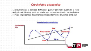 Crecimiento económico
Es el aumento de la cantidad de trabajos que hay por metro cuadrado, la renta
o el valor de bienes y servicios producidos por una economía. Habitualmente
se mide en porcentaje de aumento del Producto Interno Bruto real o PIB real.
 