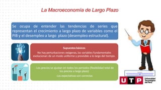 La Macroeconomía de Largo Plazo
Se ocupa de entender las tendencias de series que
representan el crecimiento a largo plazo de variables como el
PIB y el desempleo a largo plazo (desempleo estructural).
Supuestos básicos
No hay perturbaciones exógenas, las variables fundamentales
evolucionan de un modo uniforme y previsible a lo largo del tiempo.
- Los precios se ajustan en todos los periodos (flexibilidad total de
los precios a largo plazo)
-Las expectativas son correctas
Recuperado de:
https://www.google.com/search?q=animado+profesor&tbm=isch&hl=es&ved=2ahUKEwjgp4yd
ytfoA
hU3CLkGHaJMAdQQrNwCKAB6BAgBEG8&biw=1349&bih=657#imgrc=narhoDFCtSP5aM
 