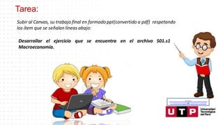 Tarea:
–
Subir al Canvas, su trabajo final en formado ppt(convertido a pdf) respetando
los ítem que se señalan líneas abajo:
Desarrollar el ejercicio que se encuentra en el archivo S01.s1
Macroeconomía.
Recuperado de:
https://www.google.com/search?q=animado+profesor&tbm=isch&hl=es&ved=2ahUKEwjgp4yd
ytfoA
hU3CLkGHaJMAdQQrNwCKAB6BAgBEG8&biw=1349&bih=657#imgrc=narhoDFCtSP5aM
 