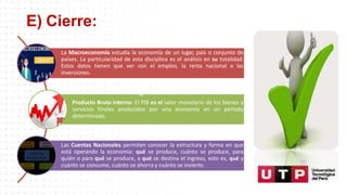 E) Cierre:
La Macroeconomía estudia la economía de un lugar, país o conjunto de
países. La particularidad de esta disciplina es el análisis en su totalidad.
Estos datos tienen que ver con el empleo, la renta nacional o las
inversiones.
l i
a
Producto Bruto Interno: El PIB es el valor monetario de los bienes y
servicios finales producidos por una economía en un período
determinado.
Las Cuentas Nacionales permiten conocer la estructura y forma en que
está operando la economía: qué se produce, cuánto se produce, para
quién o para qué se produce, a qué se destina el ingreso, esto es, qué y
cuánto se consume, cuánto se ahorra y cuánto se invierte.
 